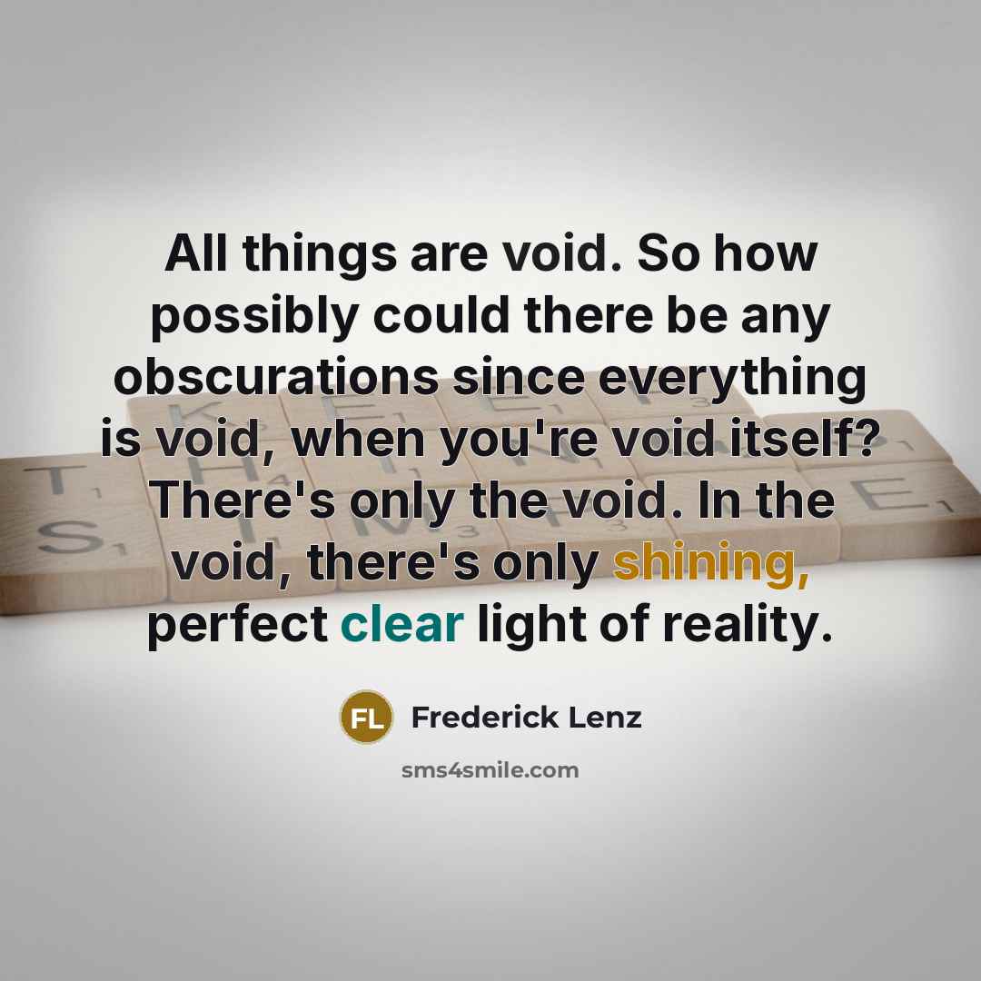 “All things are void. So how possibly could there be any obscurations since everything is void, when you're void itself? There's only the void. In the void, there's only shining, perfect clear light of reality.” quote by Frederick Lenz