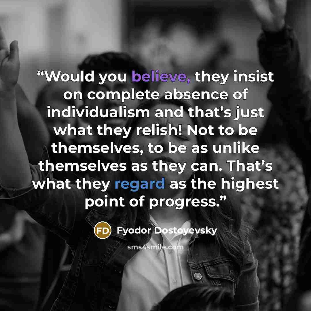 “Would you believe, they insist on complete absence of individualism and that’s just what they relish! Not to be themselves, to be as unlike themselves as they can. That’s what they regard as the highest point of progress.” quote by Fyodor Dostoyevsky