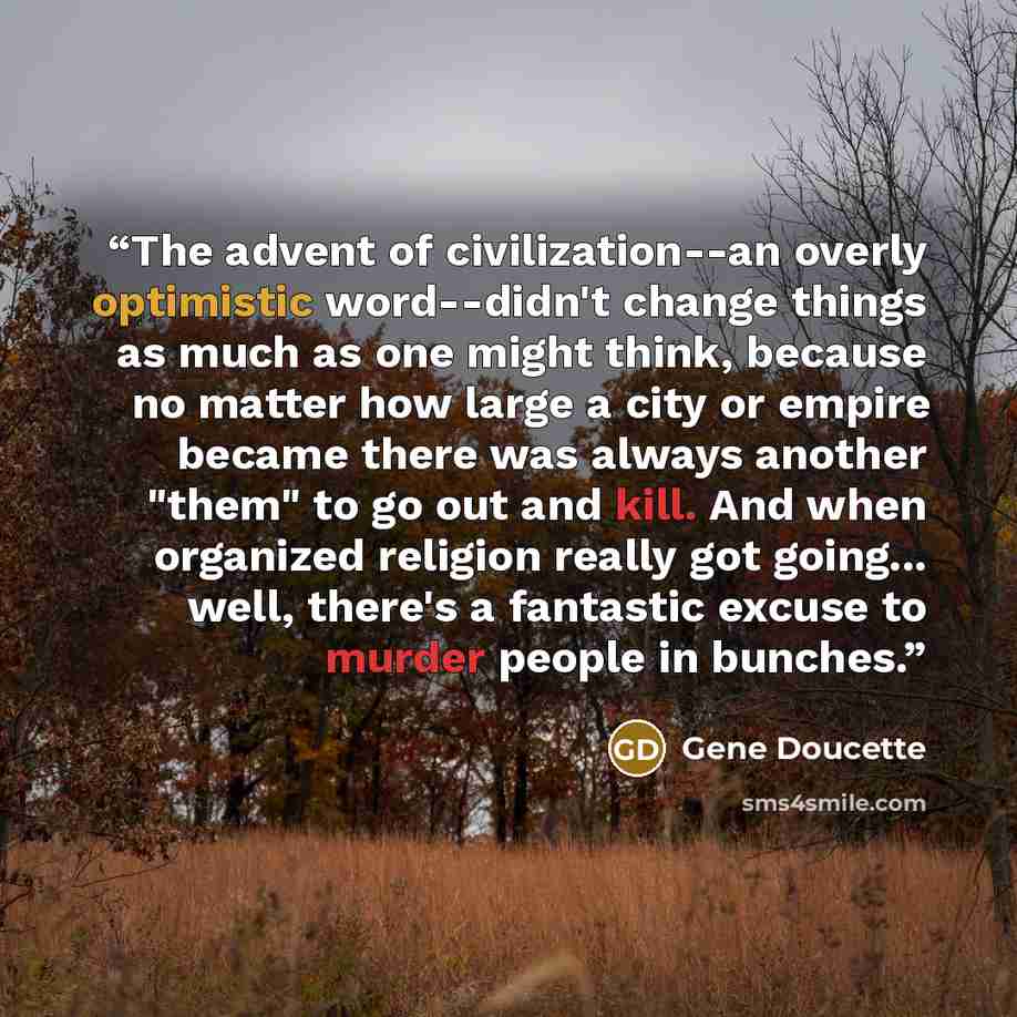 “The advent of civilization--an overly optimistic word--didn't change things as much as one might think, because no matter how large a city or empire became there was always another "them" to go out and kill. And when organized religion really got going... well, there's a fantastic excuse to murder…” quote by Gene Doucette
