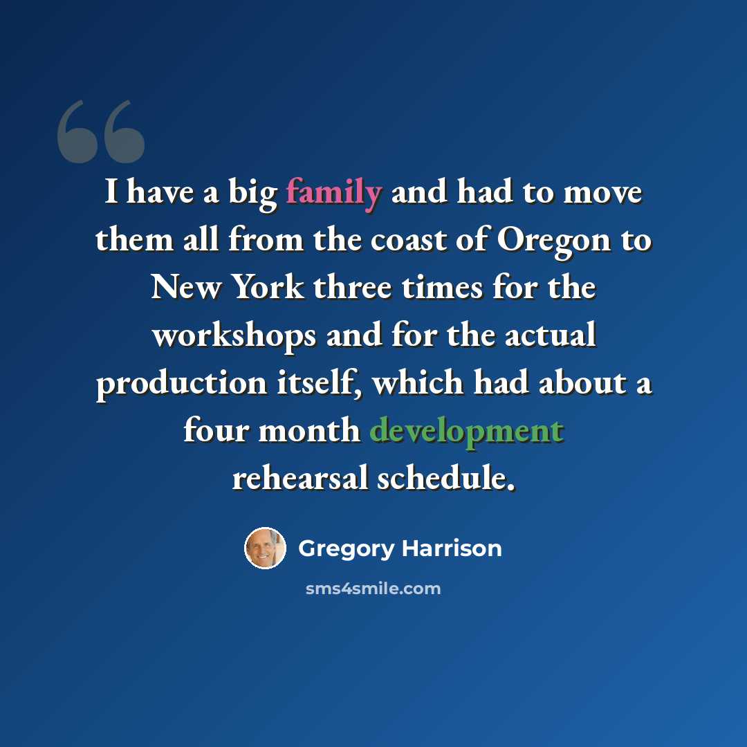 “I have a big family and had to move them all from the coast of Oregon to New York three times for the workshops and for the actual production itself, which had about a four month development rehearsal schedule.” quote by Gregory Harrison