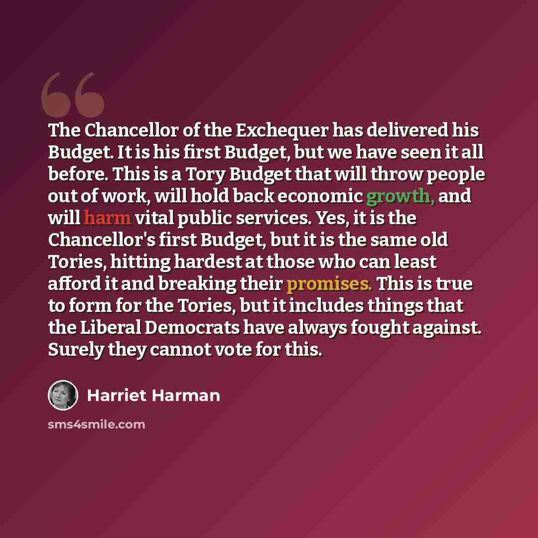 “The Chancellor of the Exchequer has delivered his Budget. It is his first Budget, but we have seen it all before. This is a Tory Budget that will throw people out of work, will hold back economic growth, and will harm vital public services. Yes, it is the Chancellor's first Budget, but it is the…” quote by Harriet Harman