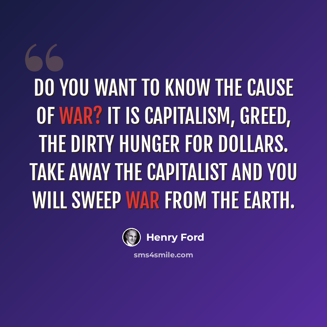 “Do you want to know the cause of war? It is capitalism, greed, the dirty hunger for dollars. Take away the capitalist and you will sweep war from the earth.” quote by Henry Ford