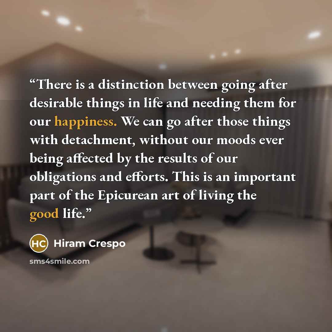 “There is a distinction between going after desirable things in life and needing them for our happiness. We can go after those things with detachment, without our moods ever being affected by the results of our obligations and efforts. This is an important part of the Epicurean art of living the…” quote by Hiram Crespo