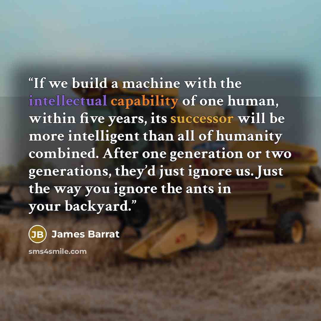 “If we build a machine with the intellectual capability of one human, within five years, its successor will be more intelligent than all of humanity combined. After one generation or two generations, they’d just ignore us. Just the way you ignore the ants in your backyard.” quote by James Barrat