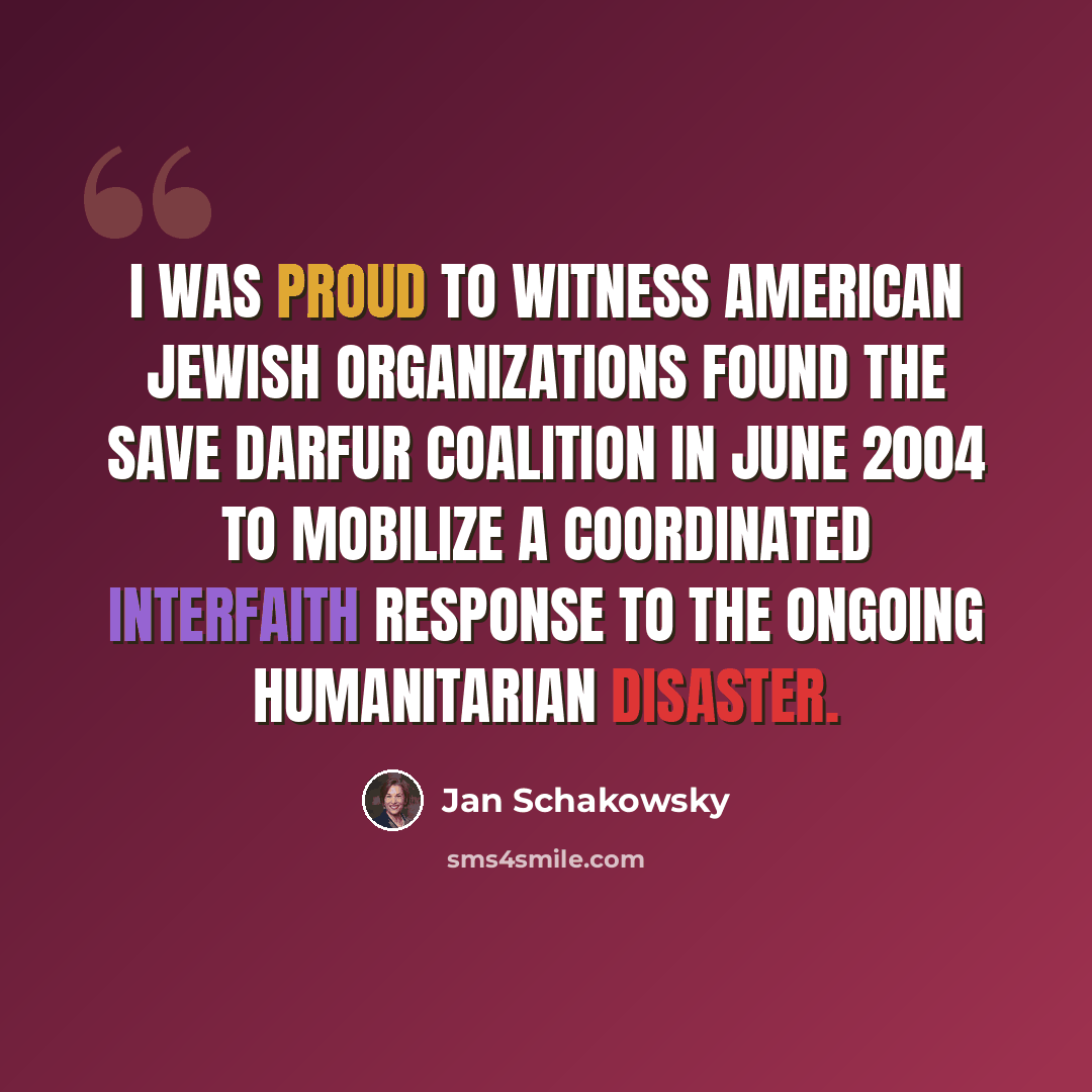 “I was proud to witness American Jewish organizations found the Save Darfur Coalition in June 2004 to mobilize a coordinated interfaith response to the ongoing humanitarian disaster.” quote by Jan Schakowsky