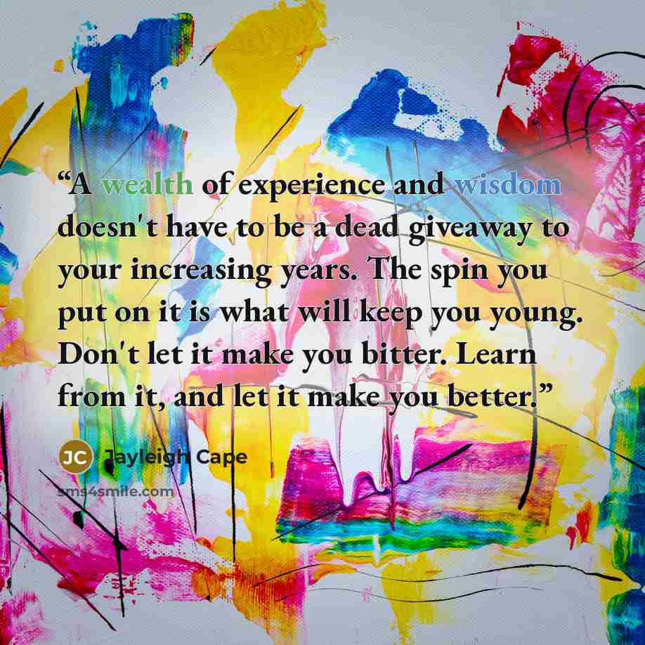 “A wealth of experience and wisdom doesn't have to be a dead giveaway to your increasing years. The spin you put on it is what will keep you young. Don't let it make you bitter. Learn from it, and let it make you better.” quote by Jayleigh Cape