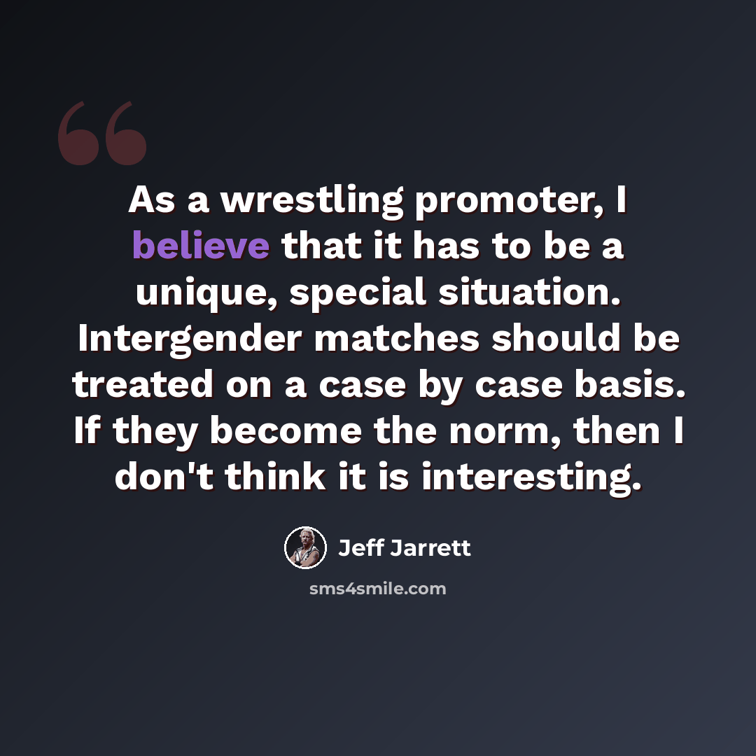 “As a wrestling promoter, I believe that it has to be a unique, special situation. Intergender matches should be treated on a case by case basis. If they become the norm, then I don't think it is interesting.” quote by Jeff Jarrett