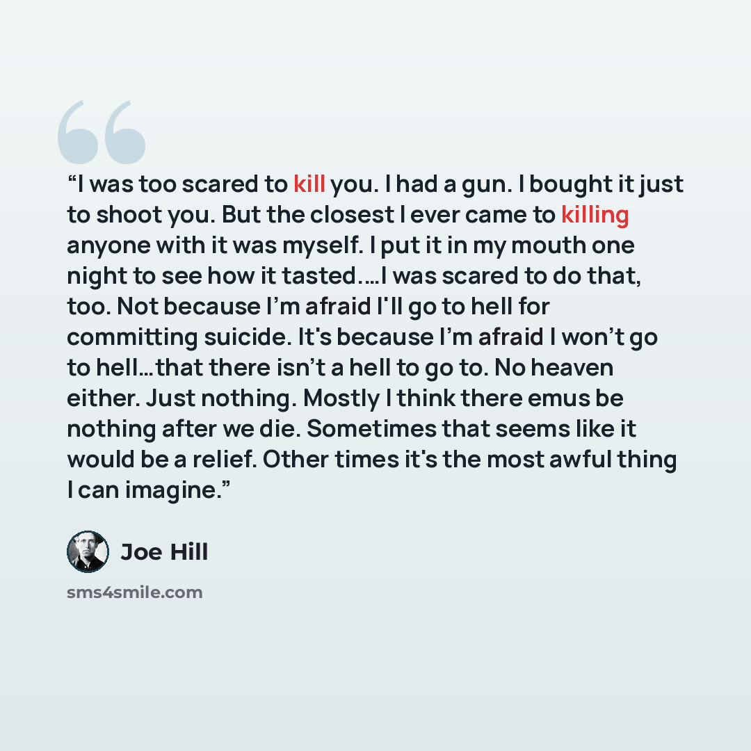“I was too scared to kill you. I had a gun. I bought it just to shoot you. But the closest I ever came to killing anyone with it was myself. I put it in my mouth one night to see how it tasted.…I was scared to do that, too. Not because I'm afraid I'll go to hell for committing suicide. It's because…” quote by Joe Hill
