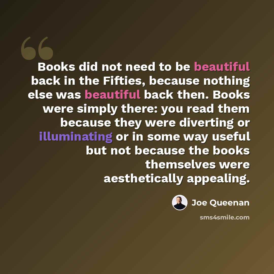 “Books did not need to be beautiful back in the Fifties, because nothing else was beautiful back then. Books were simply there: you read them because they were diverting or illuminating or in some way useful but not because the books themselves were aesthetically appealing.” quote by Joe Queenan