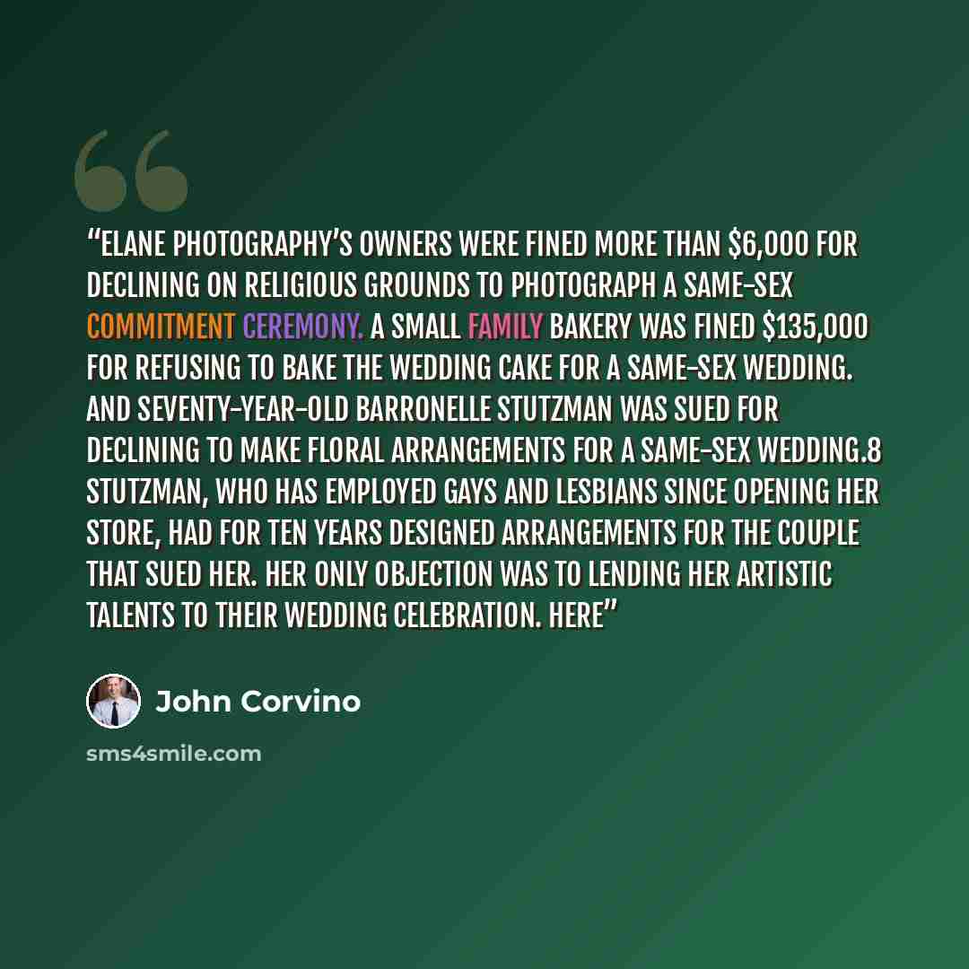 “Elane Photography’s owners were fined more than $6,000 for declining on religious grounds to photograph a same-sex commitment ceremony. A small family bakery was fined $135,000 for refusing to bake the wedding cake for a same-sex wedding. And seventy-year-old Barronelle Stutzman was sued for…” quote by John Corvino