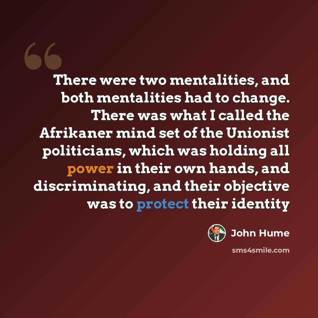 “There were two mentalities, and both mentalities had to change. There was what I called the Afrikaner mind set of the Unionist politicians, which was holding all power in their own hands, and discriminating, and their objective was to protect their identity” quote by John Hume