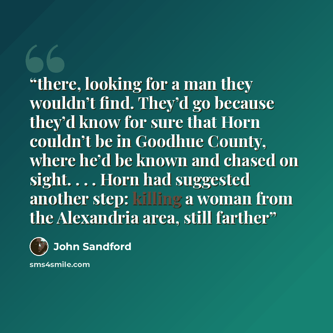 “there, looking for a man they wouldn’t find. They’d go because they’d know for sure that Horn couldn’t be in Goodhue County, where he’d be known and chased on sight. . . . Horn had suggested another step: killing a woman from the Alexandria area, still farther” quote by John Sandford