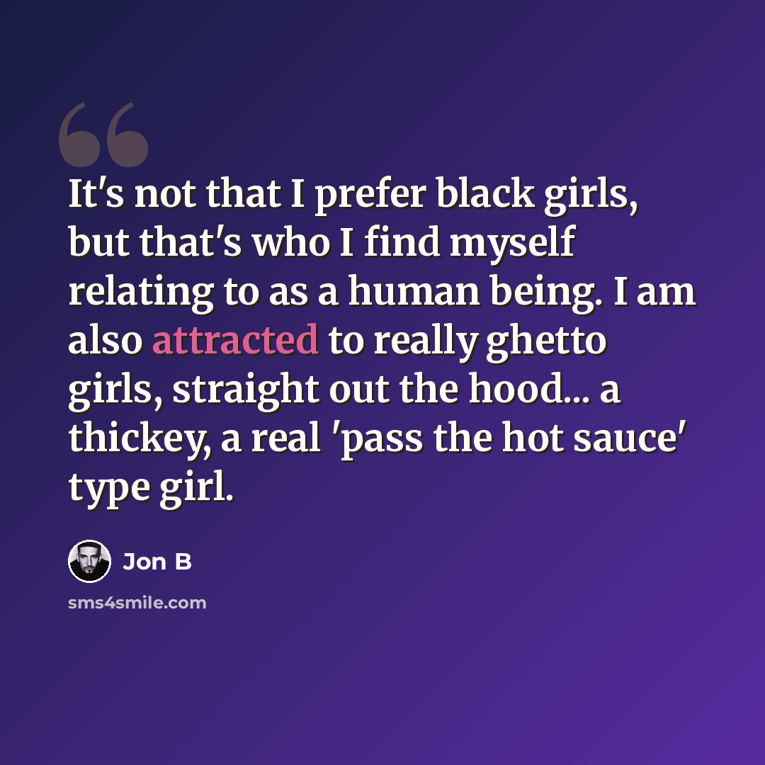“It's not that I prefer black girls, but that's who I find myself relating to as a human being. I am also attracted to really ghetto girls, straight out the hood... a thickey, a real 'pass the hot sauce' type girl.” quote by Jon B