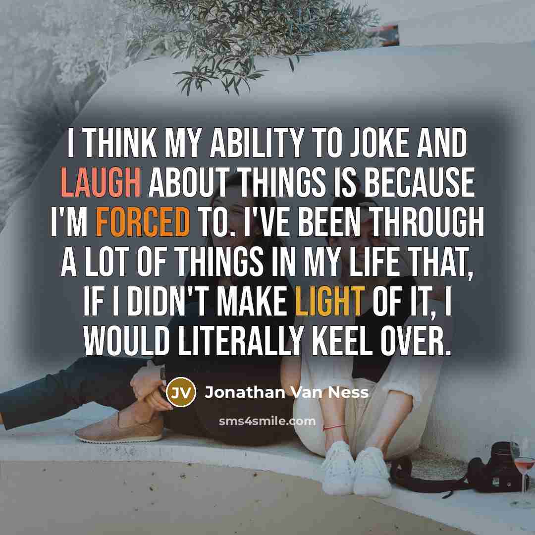 “I think my ability to joke and laugh about things is because I'm forced to. I've been through a lot of things in my life that, if I didn't make light of it, I would literally keel over.” quote by Jonathan Van Ness