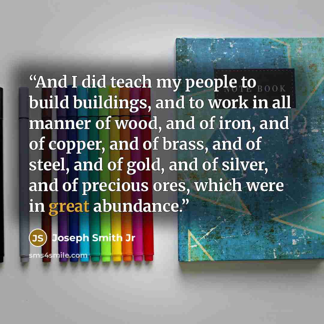 “And I did teach my people to build buildings, and to work in all manner of wood, and of iron, and of copper, and of brass, and of steel, and of gold, and of silver, and of precious ores, which were in great abundance.” quote by Joseph Smith Jr