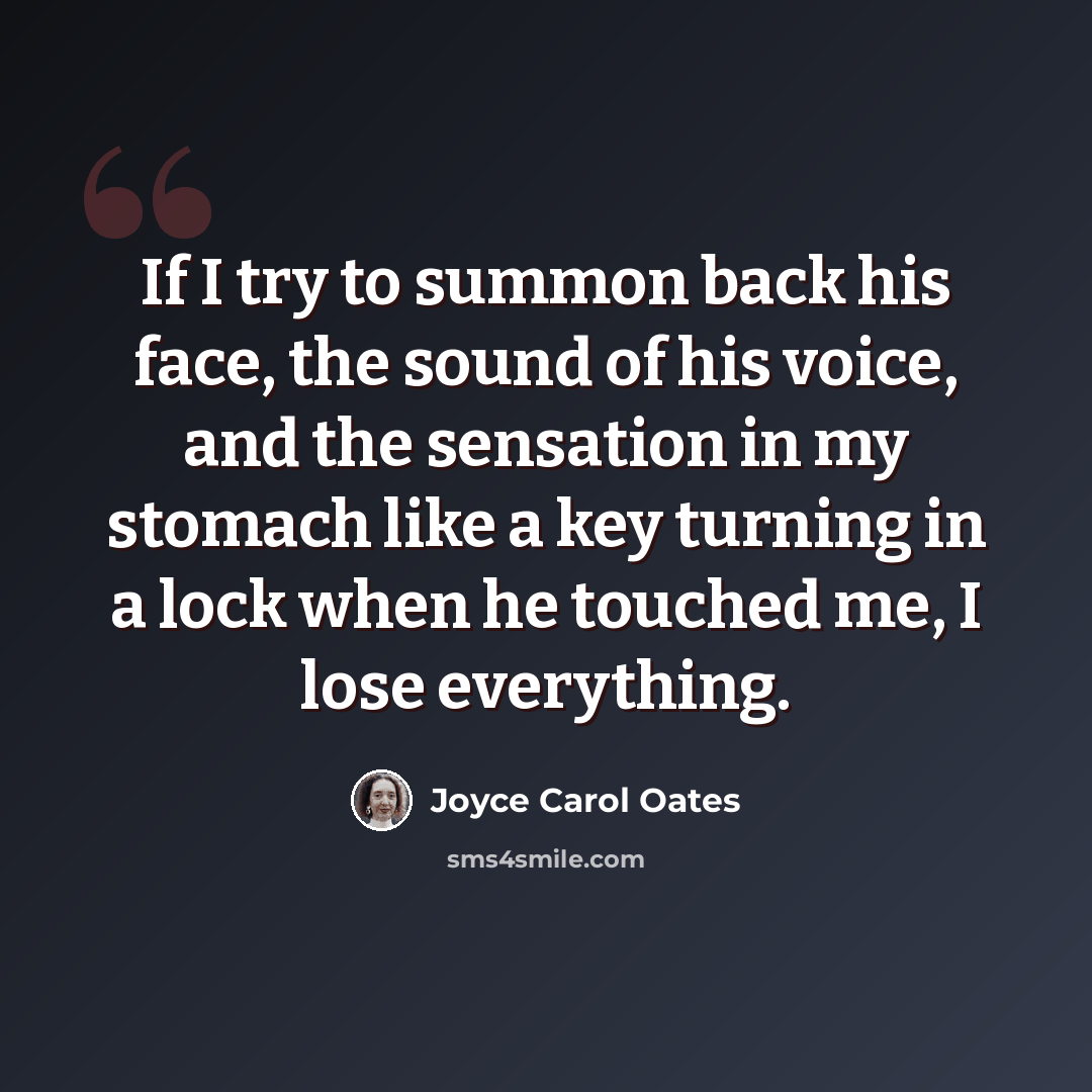 “If I try to summon back his face, the sound of his voice, and the sensation in my stomach like a key turning in a lock when he touched me, I lose everything.” quote by Joyce Carol Oates