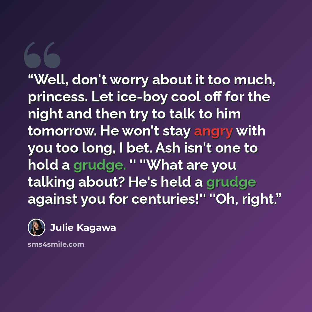 “Well, don't worry about it too much, princess. Let ice-boy cool off for the night and then try to talk to him tomorrow. He won't stay angry with you too long, I bet. Ash isn't one to hold a grudge. '' ''What are you talking about? He's held a grudge against you for centuries!'' ''Oh, right.” quote by Julie Kagawa