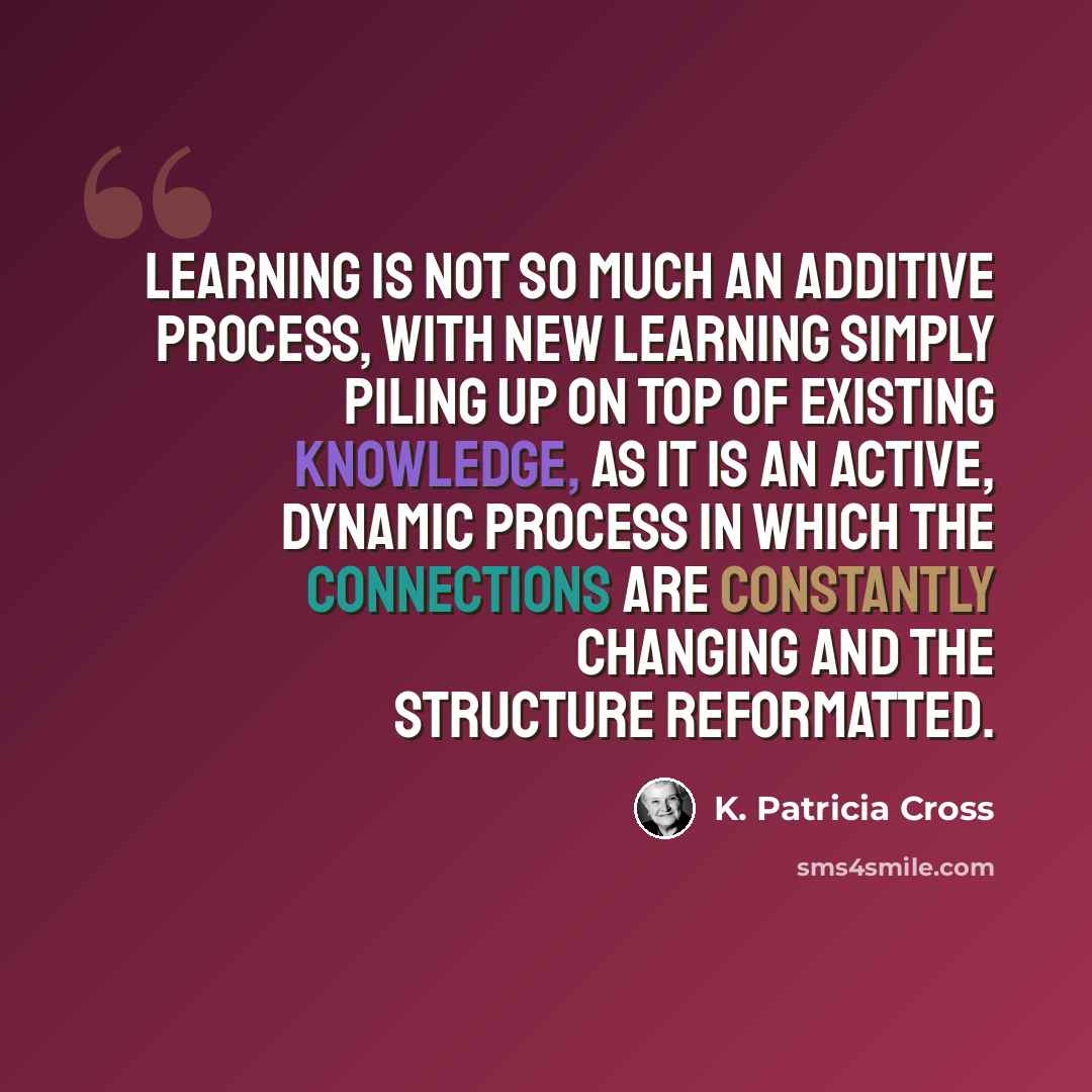 “Learning is not so much an additive process, with new learning simply piling up on top of existing knowledge, as it is an active, dynamic process in which the connections are constantly changing and the structure reformatted.” quote by K. Patricia Cross