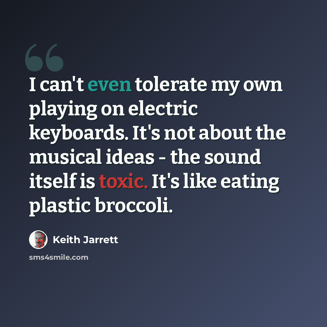 “I can't even tolerate my own playing on electric keyboards. It's not about the musical ideas - the sound itself is toxic. It's like eating plastic broccoli.” quote by Keith Jarrett