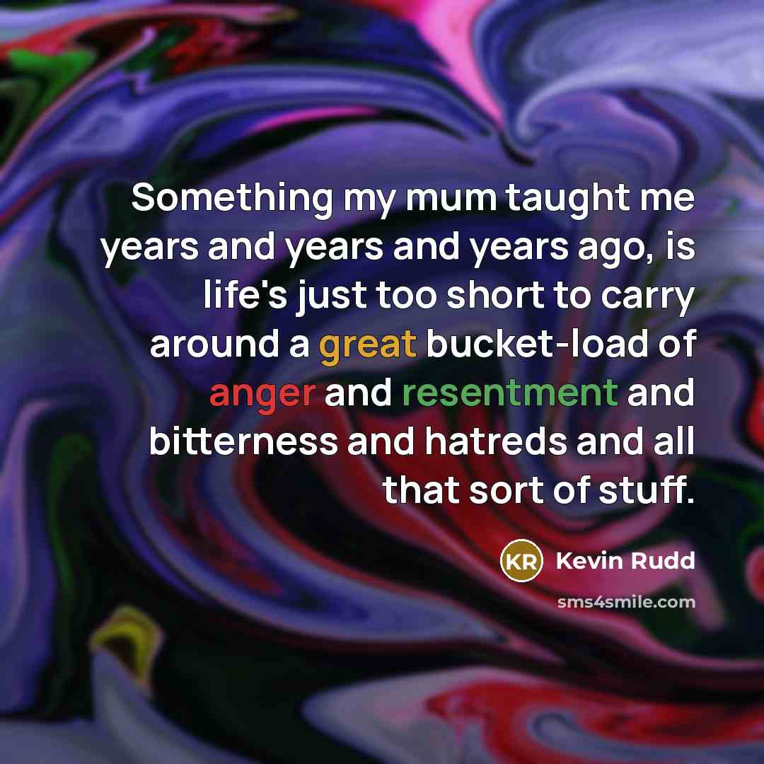 “Something my mum taught me years and years and years ago, is life's just too short to carry around a great bucket-load of anger and resentment and bitterness and hatreds and all that sort of stuff.” quote by Kevin Rudd