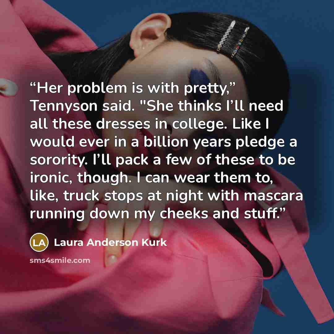 “Her problem is with pretty,” Tennyson said. "She thinks I’ll need all these dresses in college. Like I would ever in a billion years pledge a sorority. I’ll pack a few of these to be ironic, though. I can wear them to, like, truck stops at night with mascara running down my cheeks and stuff.” quote by Laura Anderson Kurk