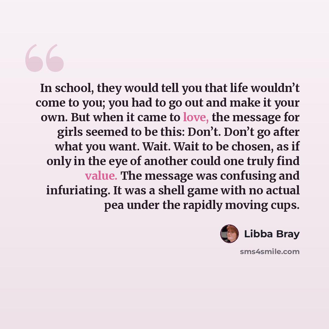“In school, they would tell you that life wouldn’t come to you; you had to go out and make it your own. But when it came to love, the message for girls seemed to be this: Don’t. Don’t go after what you want. Wait. Wait to be chosen, as if only in the eye of another could one truly find value. The…” quote by Libba Bray