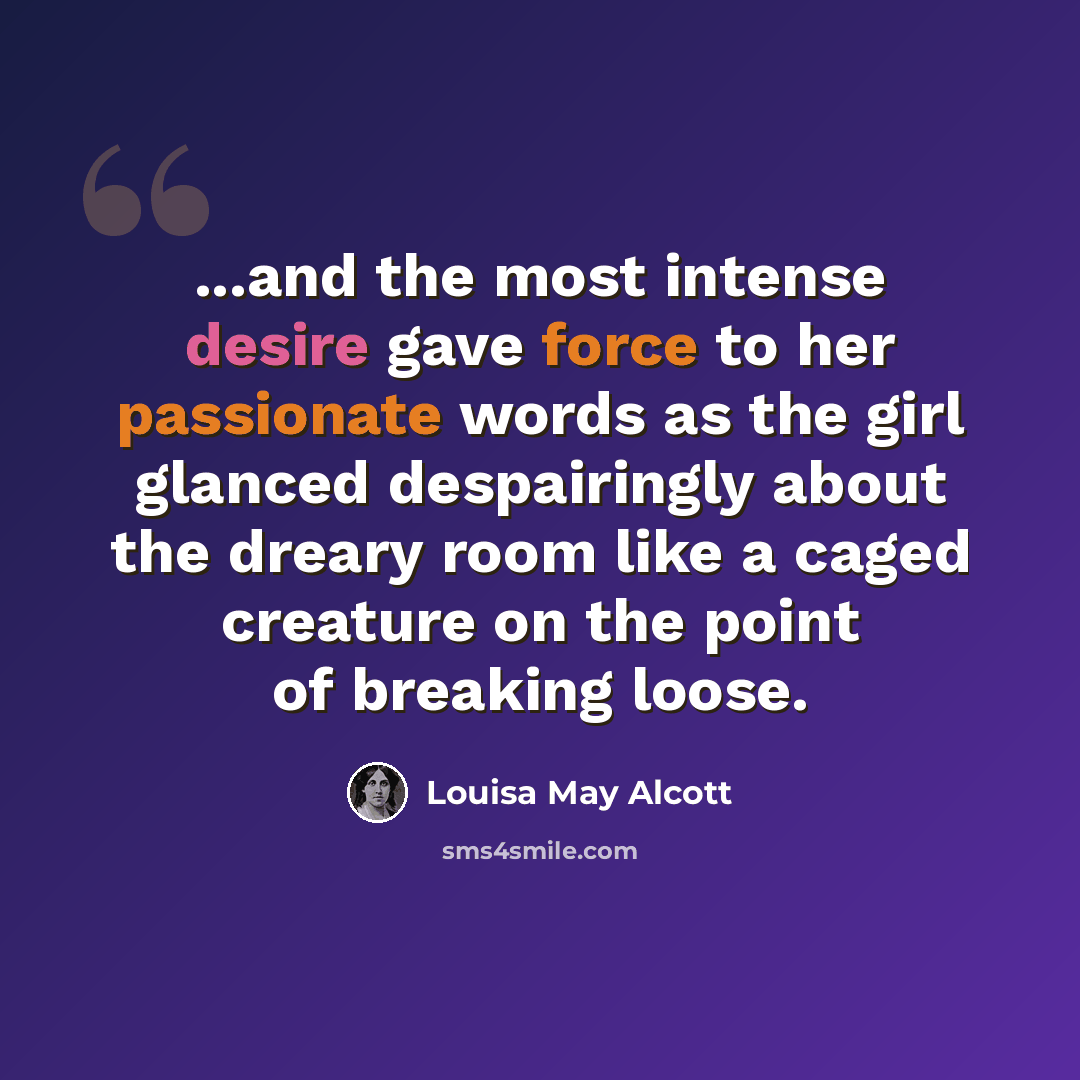 “...and the most intense desire gave force to her passionate words as the girl glanced despairingly about the dreary room like a caged creature on the point of breaking loose.” quote by Louisa May Alcott