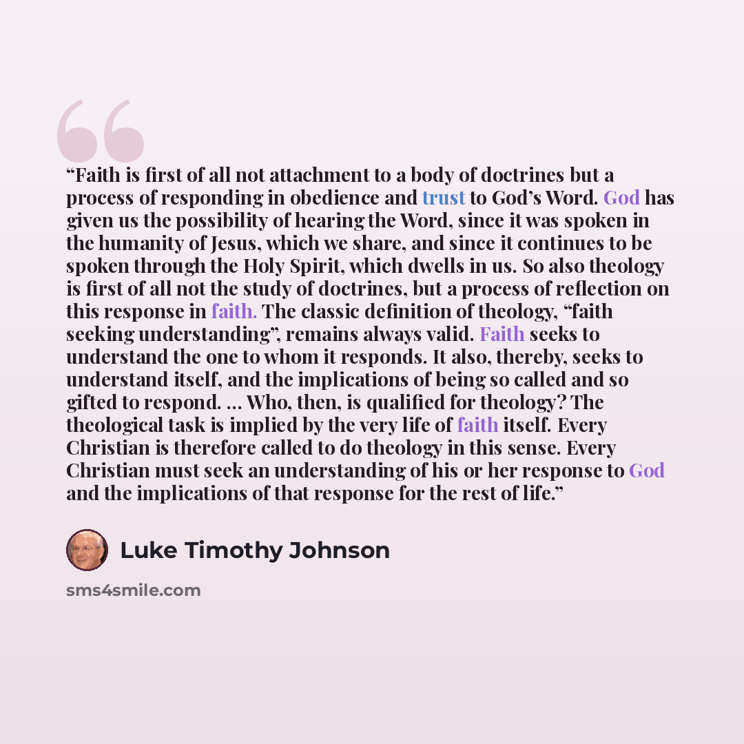 “Faith is first of all not attachment to a body of doctrines but a process of responding in obedience and trust to God’s Word. God has given us the possibility of hearing the Word, since it was spoken in the humanity of Jesus, which we share, and since it continues to be spoken through the Holy…” quote by Luke Timothy Johnson