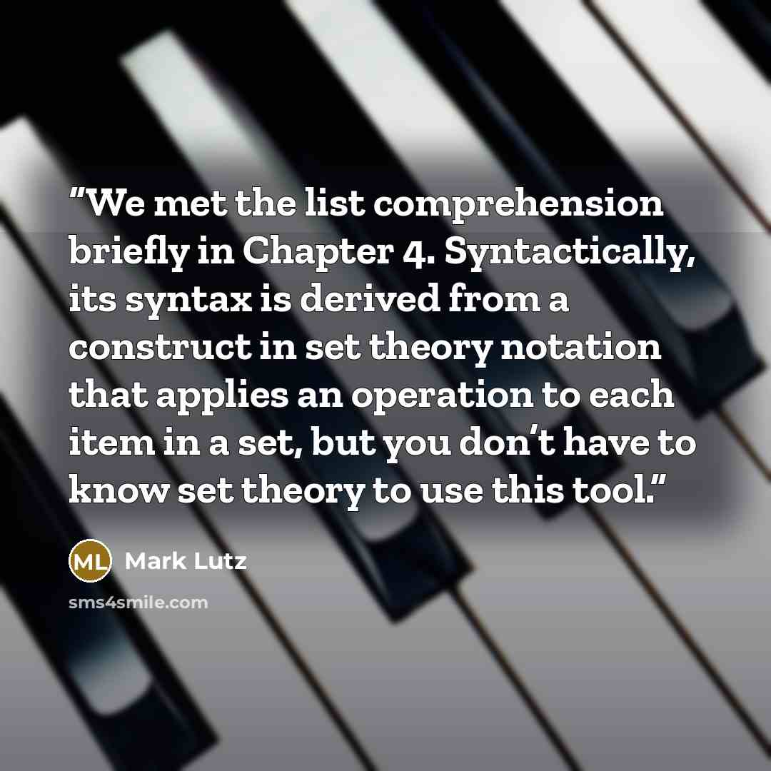 “We met the list comprehension briefly in Chapter 4. Syntactically, its syntax is derived from a construct in set theory notation that applies an operation to each item in a set, but you don’t have to know set theory to use this tool.” quote by Mark Lutz