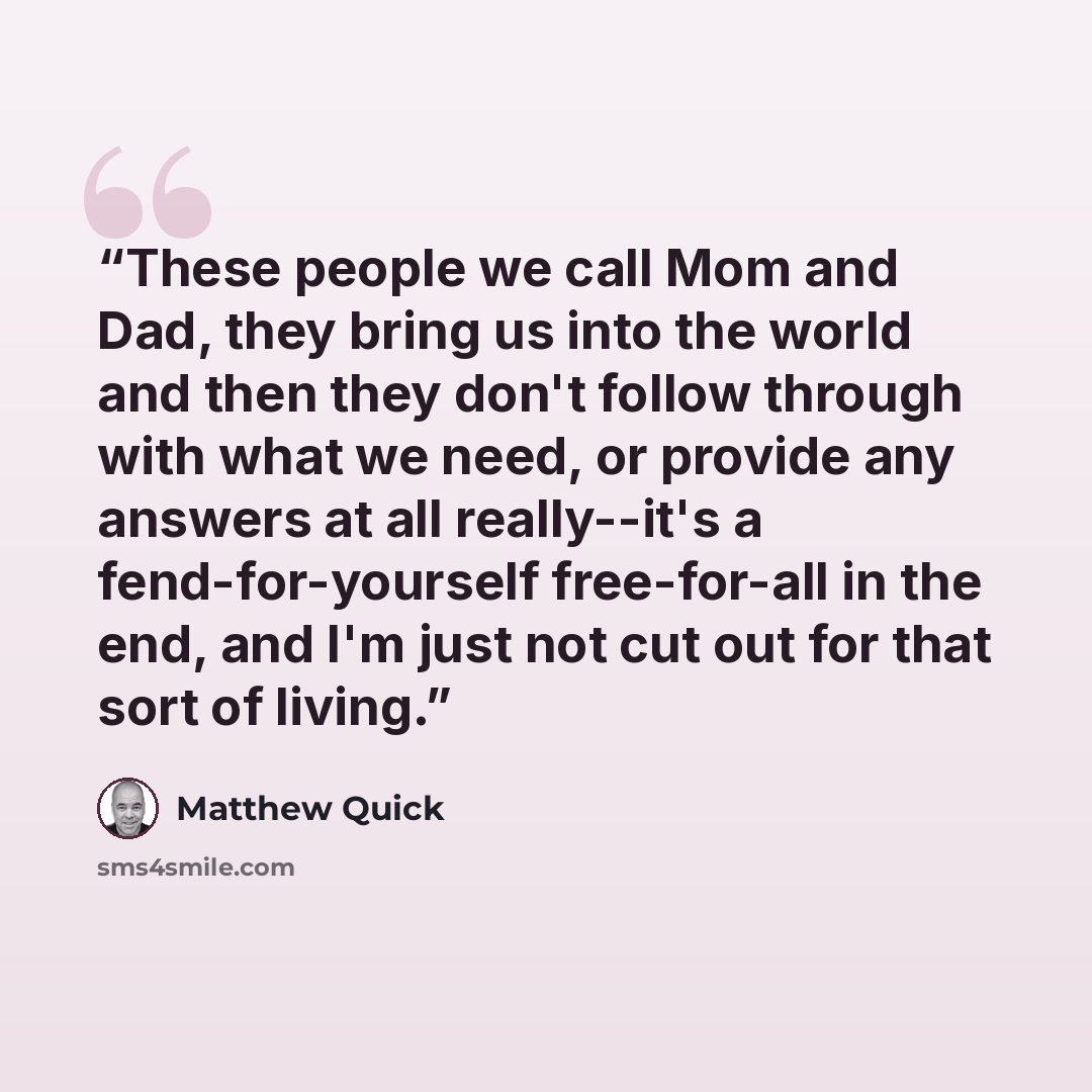 “These people we call Mom and Dad, they bring us into the world and then they don't follow through with what we need, or provide any answers at all really--it's a fend-for-yourself free-for-all in the end, and I'm just not cut out for that sort of living.” quote by Matthew Quick