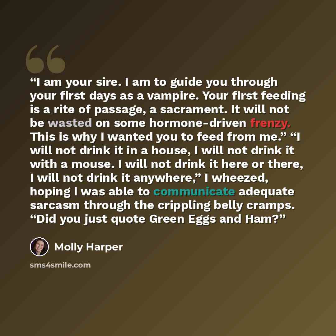 “I am your sire. I am to guide you through your first days as a vampire. Your first feeding is a rite of passage, a sacrament. It will not be wasted on some hormone-driven frenzy. This is why I wanted you to feed from me.” “I will not drink it in a house, I will not drink it with a mouse. I will…” quote by Molly Harper