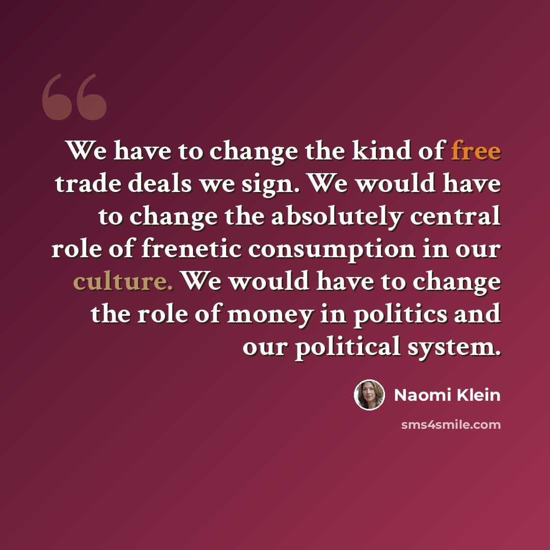 “We have to change the kind of free trade deals we sign. We would have to change the absolutely central role of frenetic consumption in our culture. We would have to change the role of money in politics and our political system.” quote by Naomi Klein