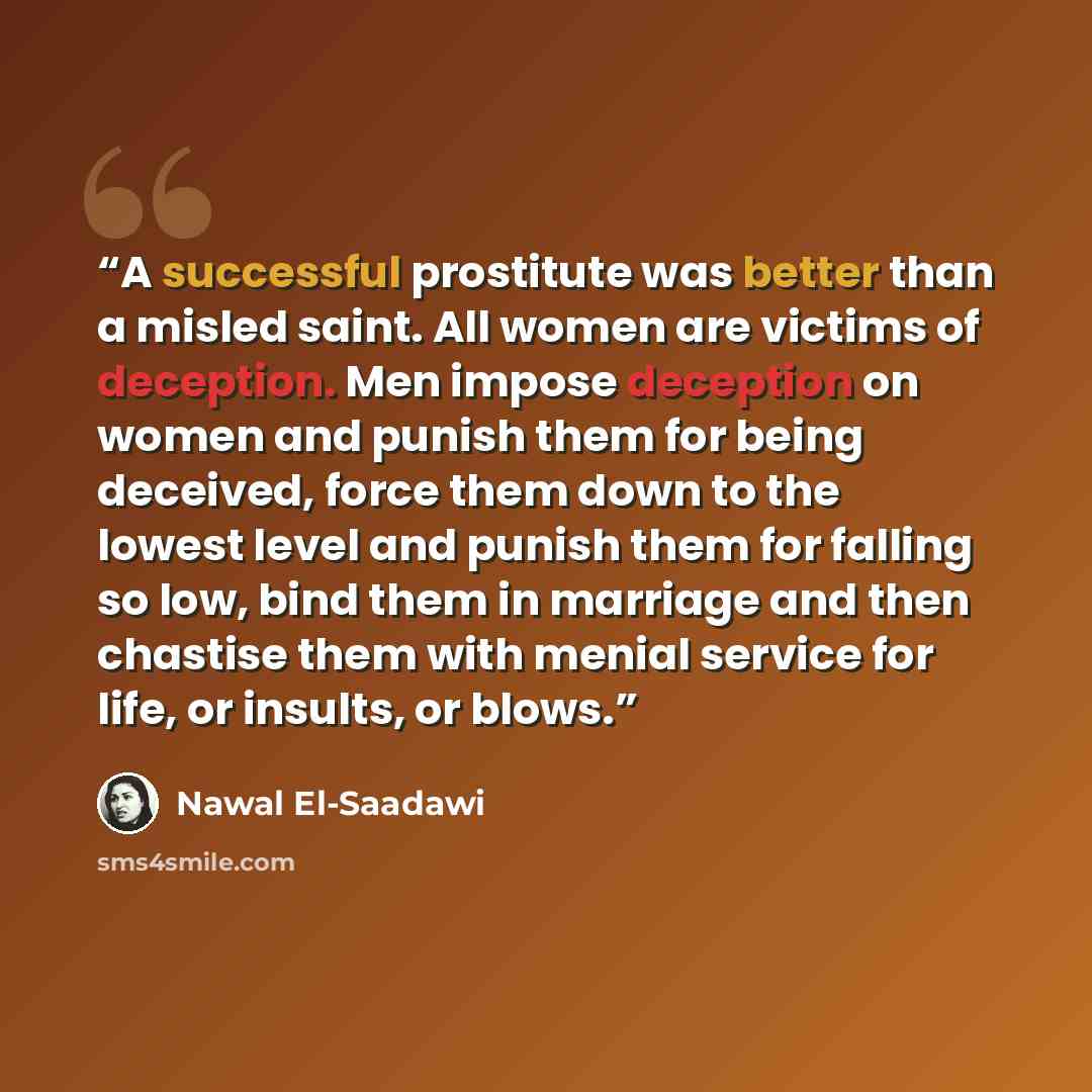 “A successful prostitute was better than a misled saint. All women are victims of deception. Men impose deception on women and punish them for being deceived, force them down to the lowest level and punish them for falling so low, bind them in marriage and then chastise them with menial service for…” quote by Nawal El-Saadawi