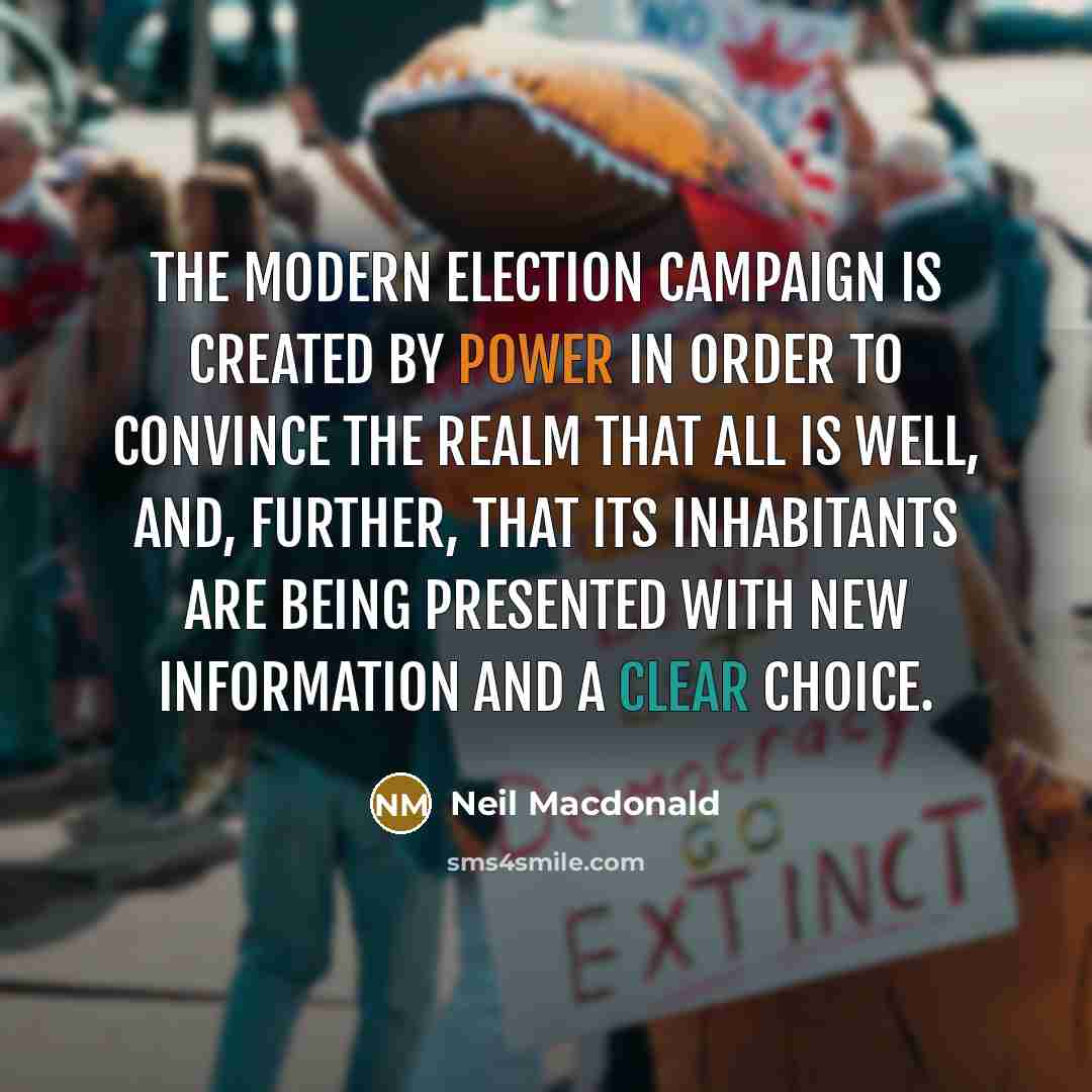 “The modern election campaign is created by power in order to convince the realm that all is well, and, further, that its inhabitants are being presented with new information and a clear choice.” quote by Neil Macdonald