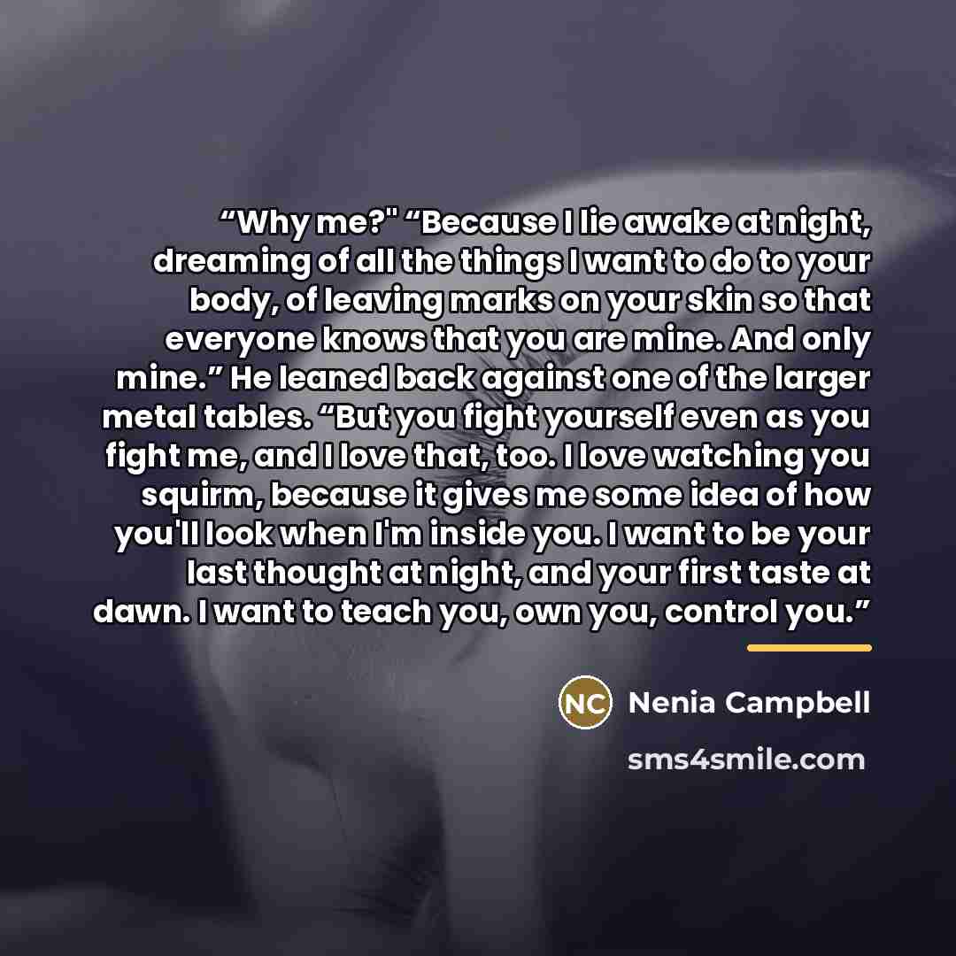 “Why me?" “Because I lie awake at night, dreaming of all the things I want to do to your body, of leaving marks on your skin so that everyone knows that you are mine. And only mine.” He leaned back against one of the larger metal tables. “But you fight yourself even as you fight me, and I love…” quote by Nenia Campbell