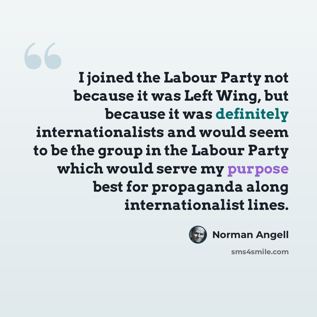 “I joined the Labour Party not because it was Left Wing, but because it was definitely internationalists and would seem to be the group in the Labour Party which would serve my purpose best for propaganda along internationalist lines.” quote by Norman Angell