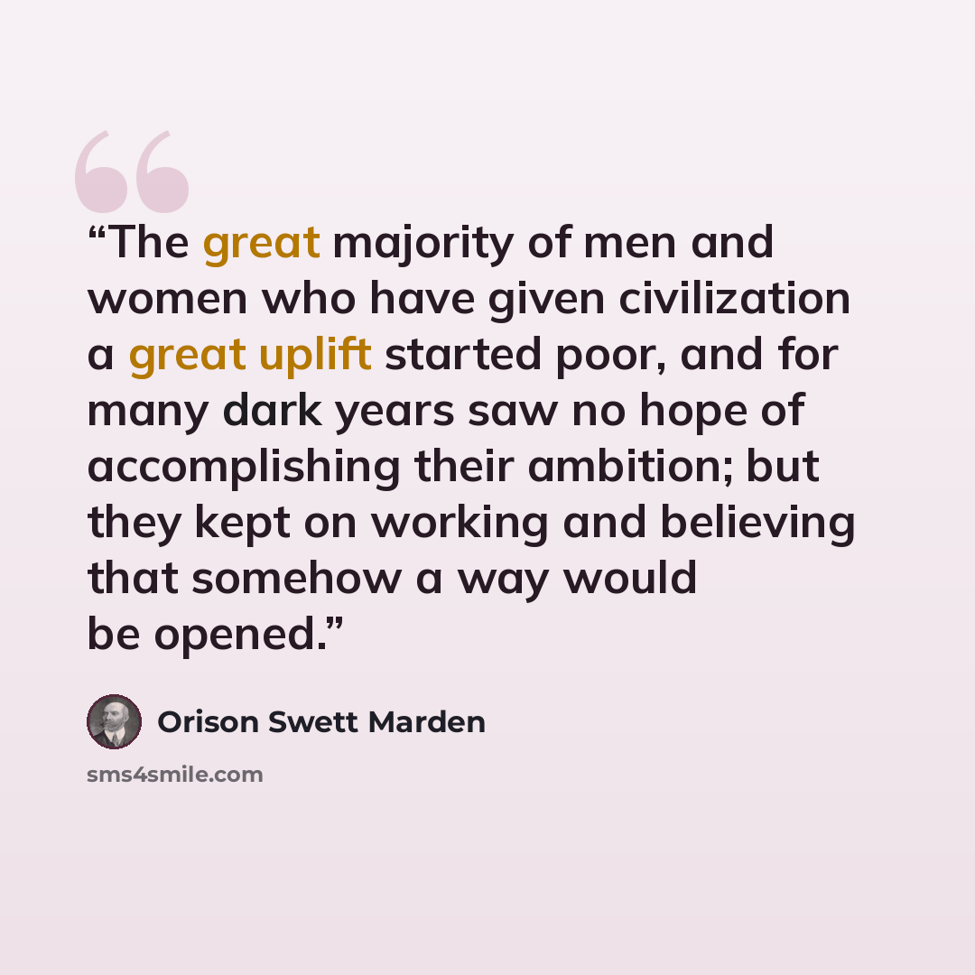 “The great majority of men and women who have given civilization a great uplift started poor, and for many dark years saw no hope of accomplishing their ambition; but they kept on working and believing that somehow a way would be opened.” quote by Orison Swett Marden