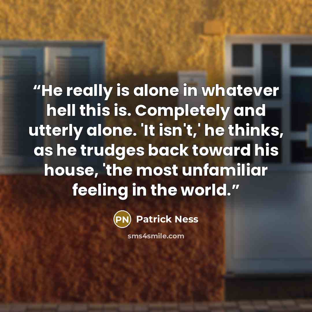 “He really is alone in whatever hell this is. Completely and utterly alone. 'It isn't,' he thinks, as he trudges back toward his house, 'the most unfamiliar feeling in the world.” quote by Patrick Ness