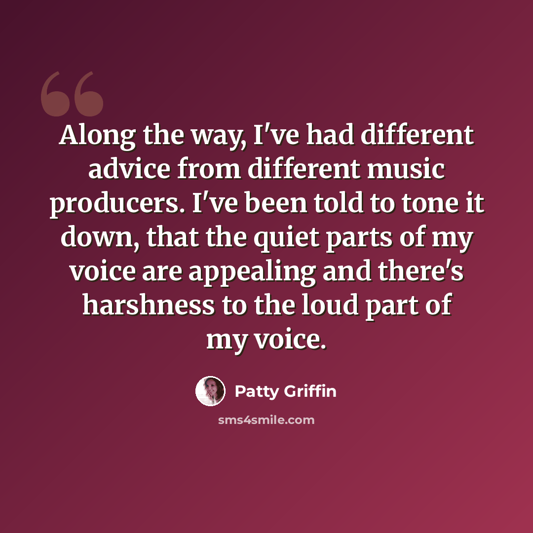 “Along the way, I've had different advice from different music producers. I've been told to tone it down, that the quiet parts of my voice are appealing and there's harshness to the loud part of my voice.” quote by Patty Griffin