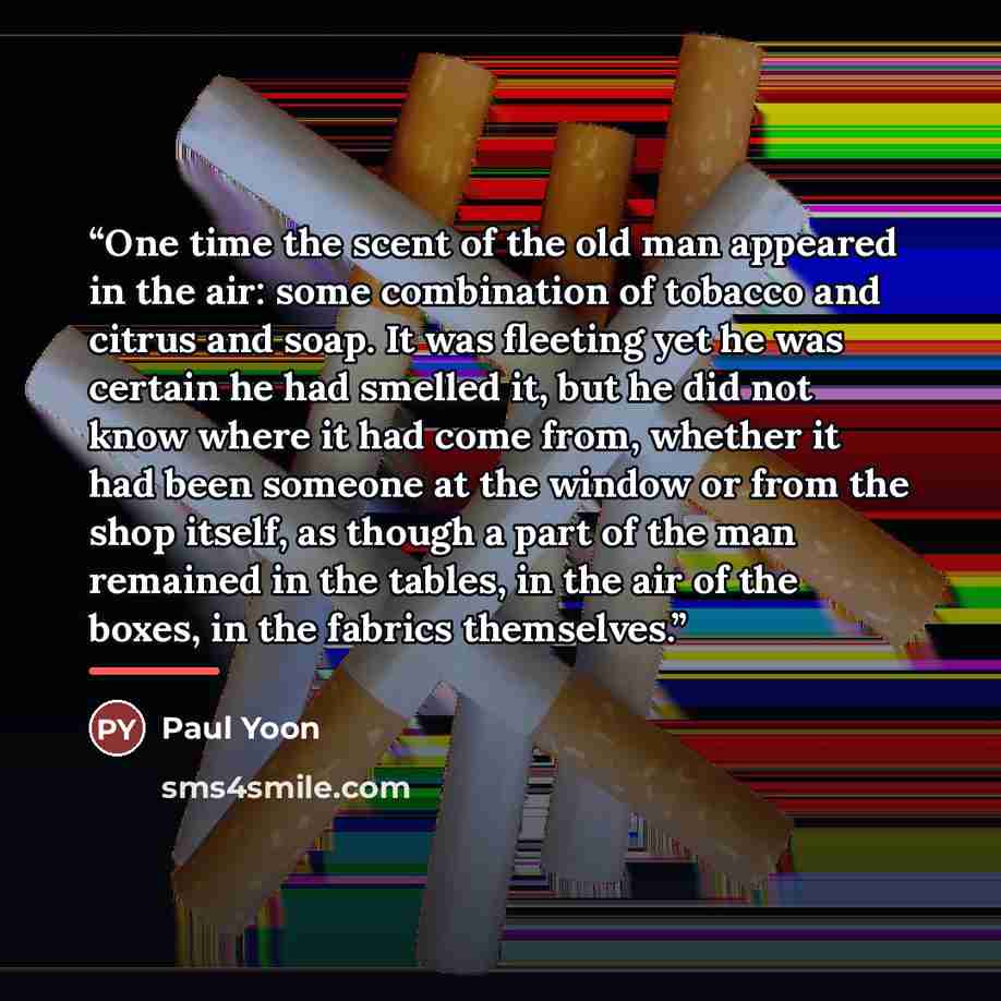 “One time the scent of the old man appeared in the air: some combination of tobacco and citrus and soap. It was fleeting yet he was certain he had smelled it, but he did not know where it had come from, whether it had been someone at the window or from the shop itself, as though a part of the man…” quote by Paul Yoon