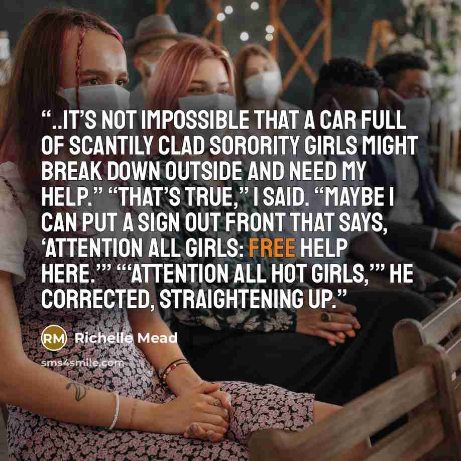 “..it’s not impossible that a car full of scantily clad sorority girls might break down outside and need my help.” “That’s true,” I said. “Maybe I can put a sign out front that says, ‘ATTENTION ALL GIRLS: FREE HELP HERE.’” “‘ATTENTION ALL HOT GIRLS,’” he corrected, straightening up.” quote by Richelle Mead