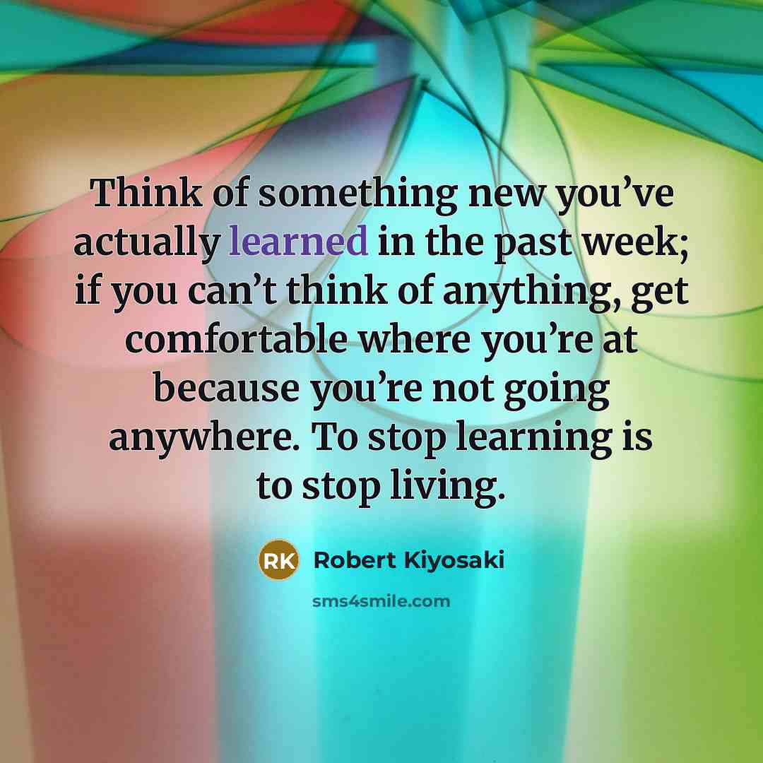 “Think of something new you’ve actually learned in the past week; if you can’t think of anything, get comfortable where you’re at because you’re not going anywhere. To stop learning is to stop living.” quote by Robert Kiyosaki