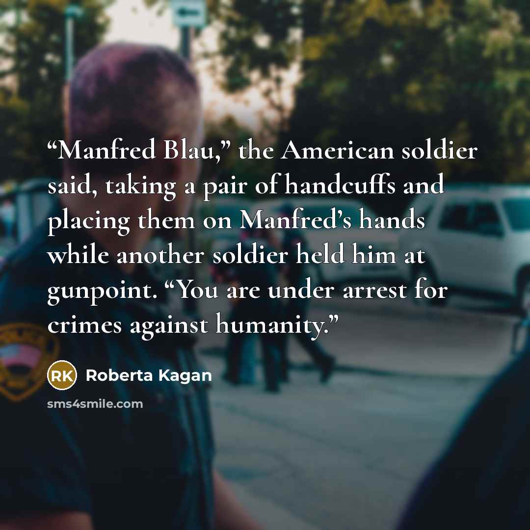 “Manfred Blau,” the American soldier said, taking a pair of handcuffs and placing them on Manfred’s hands while another soldier held him at gunpoint. “You are under arrest for crimes against humanity.” quote by Roberta Kagan