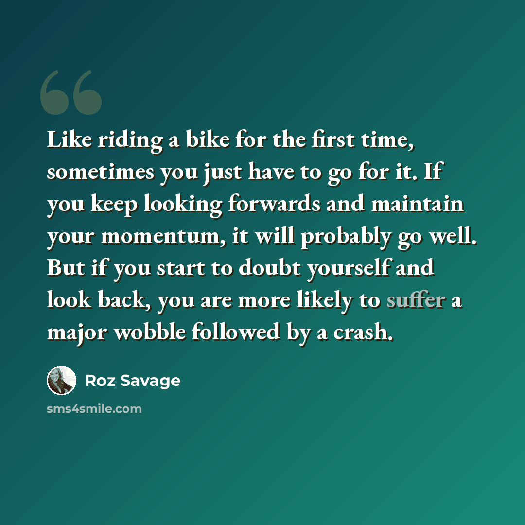 “Like riding a bike for the first time, sometimes you just have to go for it. If you keep looking forwards and maintain your momentum, it will probably go well. But if you start to doubt yourself and look back, you are more likely to suffer a major wobble followed by a crash.” quote by Roz Savage