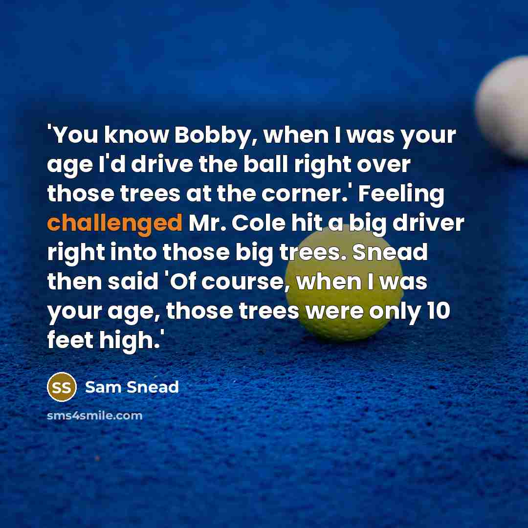 “'You know Bobby, when I was your age I'd drive the ball right over those trees at the corner.' Feeling challenged Mr. Cole hit a big driver right into those big trees. Snead then said 'Of course, when I was your age, those trees were only 10 feet high.'” quote by Sam Snead