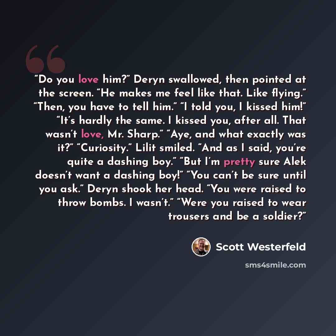 “Do you love him?” Deryn swallowed, then pointed at the screen. “He makes me feel like that. Like flying.” “Then, you have to tell him.” “I told you, I kissed him!” “It’s hardly the same. I kissed you, after all. That wasn’t love, Mr. Sharp.” “Aye, and what exactly was it?” “Curiosity.” Lilit…” quote by Scott Westerfeld