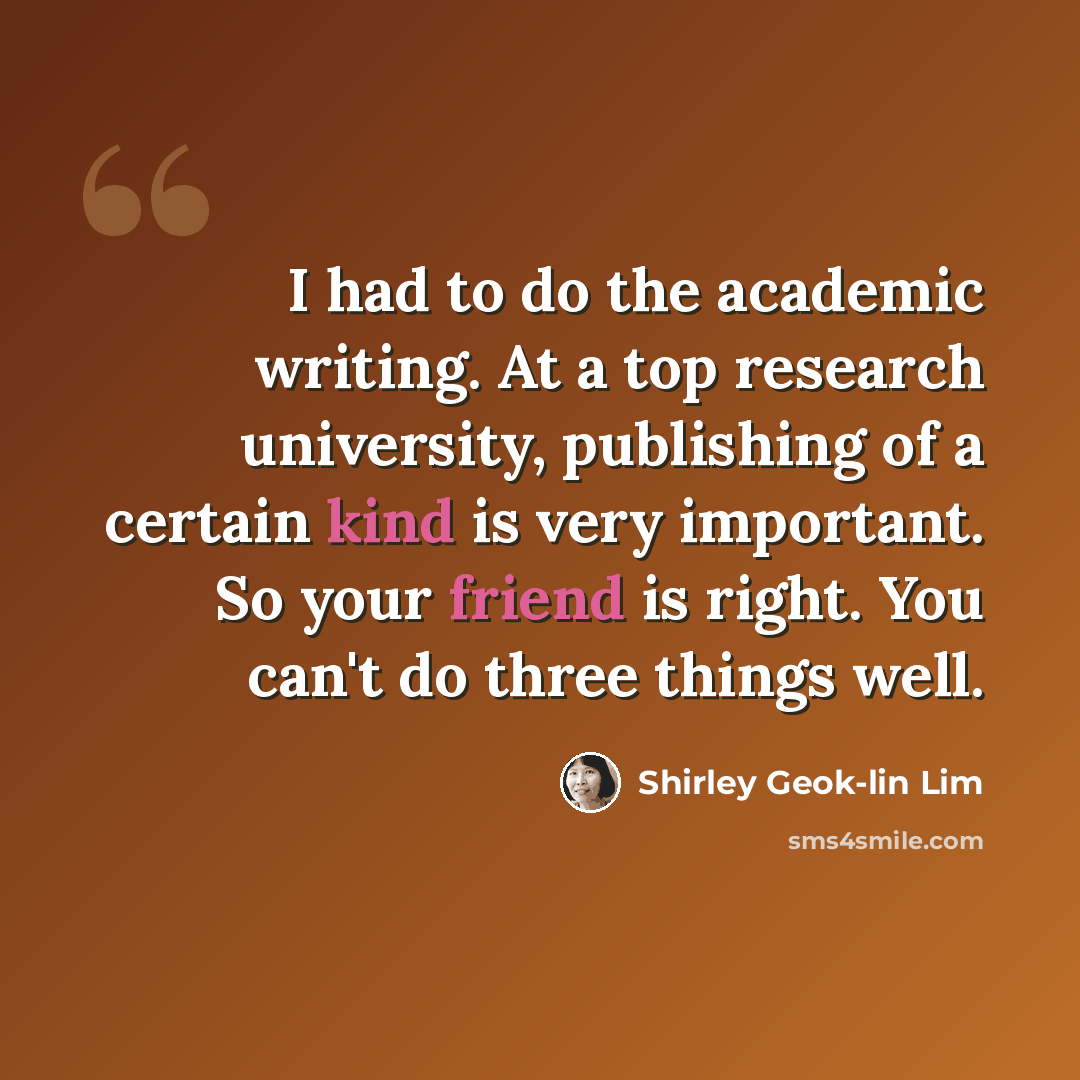 “I had to do the academic writing. At a top research university, publishing of a certain kind is very important. So your friend is right. You can't do three things well.” quote by Shirley Geok-lin Lim