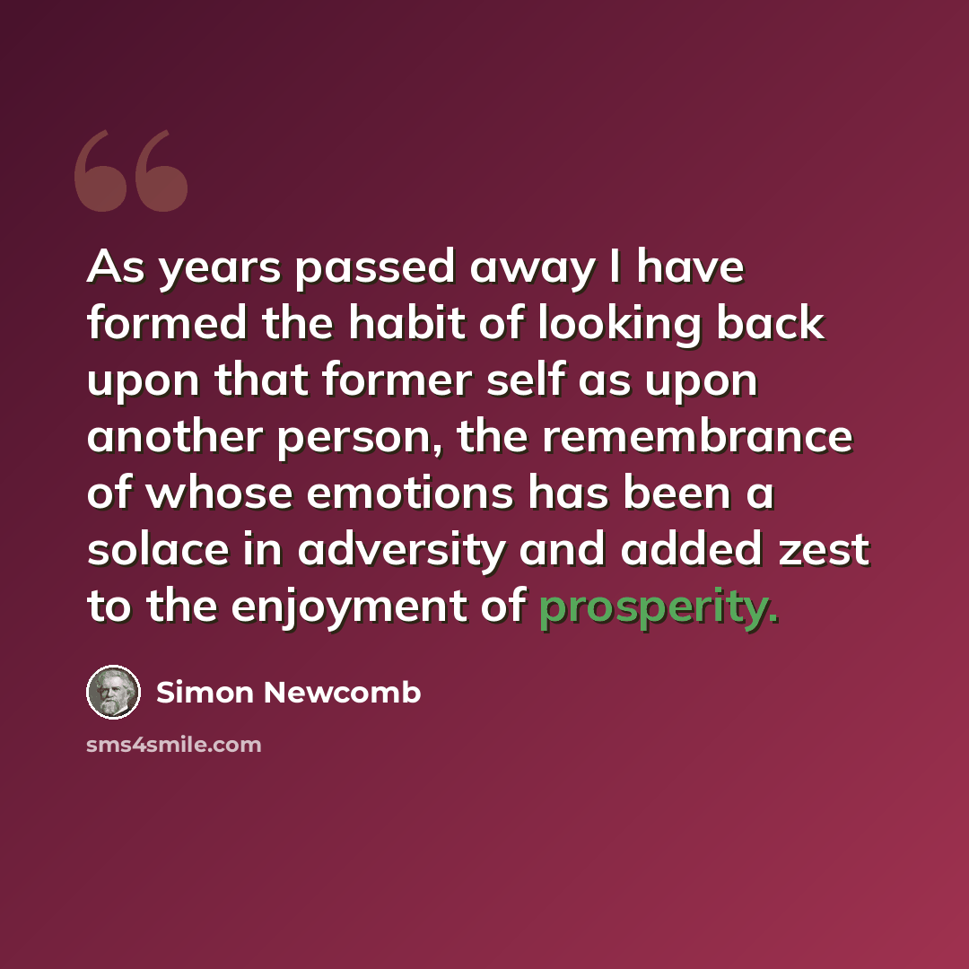“As years passed away I have formed the habit of looking back upon that former self as upon another person, the remembrance of whose emotions has been a solace in adversity and added zest to the enjoyment of prosperity.” quote by Simon Newcomb