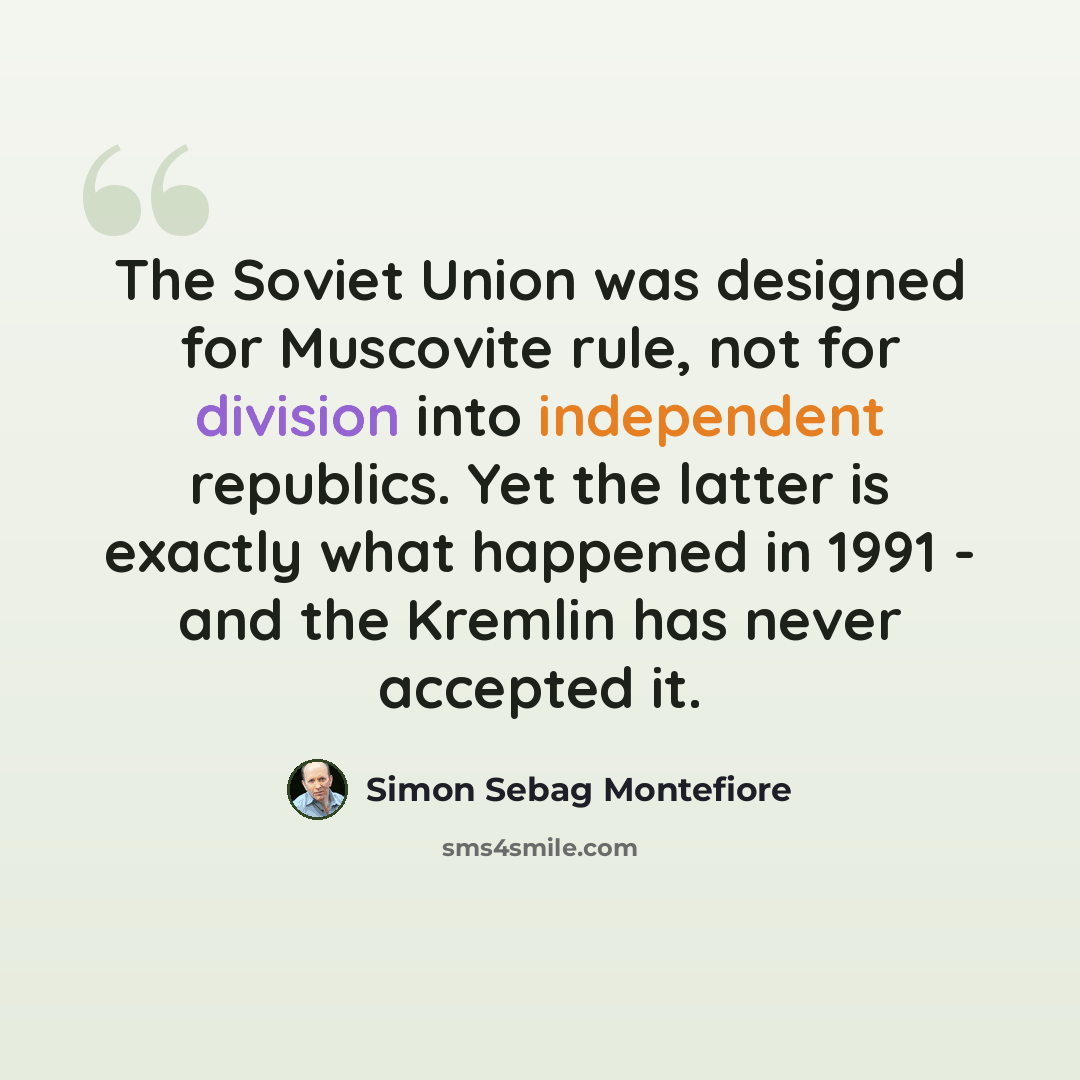 “The Soviet Union was designed for Muscovite rule, not for division into independent republics. Yet the latter is exactly what happened in 1991 - and the Kremlin has never accepted it.” quote by Simon Sebag Montefiore