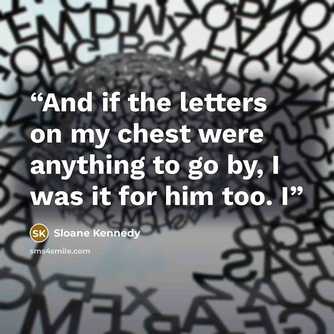 “And if the letters on my chest were anything to go by, I was it for him too. I” quote by Sloane Kennedy